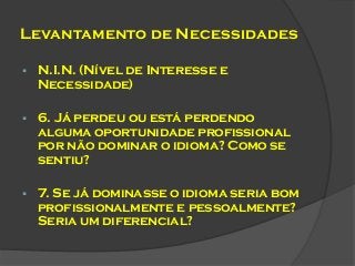 Levantamento de Necessidades


N.I.N. (Nível de Interesse e
Necessidade)



6. Já perdeu ou está perdendo
alguma oportunidade profissional
por não dominar o idioma? Como se
sentiu?



7. Se já dominasse o idioma seria bom
profissionalmente e pessoalmente?
Seria um diferencial?

 