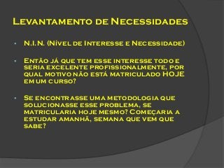 Levantamento de Necessidades


N.I.N. (Nível de Interesse e Necessidade)



Então já que tem esse interesse todo e
seria excelente profissionalmente, por
qual motivo não está matriculado HOJE
em um curso?



Se encontrasse uma metodologia que
solucionasse esse problema, se
matricularia hoje mesmo? Começaria a
estudar amanhã, semana que vem que
sabe?

 