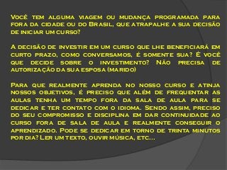 Você tem alguma viagem ou mudança programada para
fora da cidade ou do Brasil, que atrapalhe a sua decisão
de iniciar um curso?
A decisão de investir em um curso que lhe beneficiará em
curto prazo, como conversamos, é somente sua? É você
que decide sobre o investimento? Não precisa de
autorização da sua esposa (marido)

Para que realmente aprenda no nosso curso e atinja
nossos objetivos, é preciso que além de frequentar as
aulas tenha um tempo fora da sala de aula para se
dedicar e ter contato com o idioma. Sendo assim, preciso
do seu compromisso e disciplina em dar continuidade ao
curso fora de sala de aula e realmente conseguir o
aprendizado. Pode se dedicar em torno de trinta minutos
por dia? Ler um texto, ouvir música, etc...

 