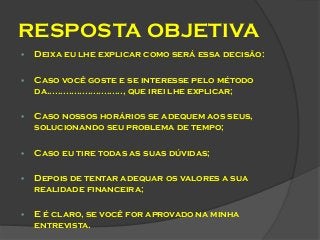 RESPOSTA OBJETIVA


Deixa eu lhe explicar como será essa decisão:



Caso você goste e se interesse pelo método
da............................, que irei lhe explicar;



Caso nossos horários se adequem aos seus,
solucionando seu problema de tempo;



Caso eu tire todas as suas dúvidas;



Depois de tentar adequar os valores a sua
realidade financeira;



E é claro, se você for aprovado na minha
entrevista.

 