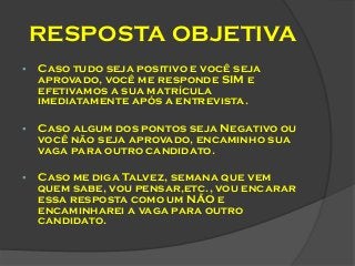 RESPOSTA OBJETIVA


Caso tudo seja positivo e você seja
aprovado, você me responde SIM e
efetivamos a sua matrícula
imediatamente após a entrevista.



Caso algum dos pontos seja Negativo ou
você não seja aprovado, encaminho sua
vaga para outro candidato.



Caso me diga Talvez, semana que vem
quem sabe, vou pensar,etc., vou encarar
essa resposta como um NÃO e
encaminharei a vaga para outro
candidato.

 