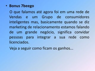 • Bonus 7beego
O que falamos até agora foi em uma rede de
Vendas e um Grupo de consumidores
inteligentes mas, basicamente quando se diz
marketing de relacionamento estamos falando
de um grande negócio, significa convidar
pessoas para integrar a sua rede como
licenciados.
Veja a seguir como ficam os ganhos...
 