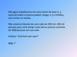 Até agora trabalhamos em uma matriz de base 5, a
soma de todos os bonus podem chegar a 1,5 milhões,
sem contar as vendas.
Não estamos falando de uma rede de 200 mil, 100 mil
pessoas para você atingir estes bonus precisa somente
de 3000 pessoas em sua rede.
Acabou ! Está bom por aqui?
Não ?
 
