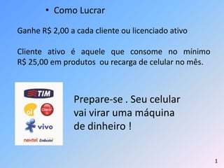 • Como Lucrar
1
Ganhe R$ 2,00 a cada cliente ou licenciado ativo
Cliente ativo é aquele que consome no mínimo
R$ 25,00 em produtos ou recarga de celular no mês.
Prepare-se . Seu celular
vai virar uma máquina
de dinheiro !
 