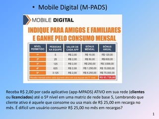 • Mobile Digital (M-PADS)
Receba R$ 2,00 por cada aplicativo (app-MPADS) ATIVO em sua rede (clientes
ou licenciados) até o 5º nível em uma matriz de rede base 5, Lembrando que
cliente ativo é aquele que consome ou usa mais de R$ 25,00 em recarga no
mês. É difícil um usuário consumir R$ 25,00 no mês em recargas?
1
 