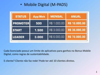 • Mobile Digital (M-PADS)
Cada licenciado possui um limite de aplicativos para ganhos no Bonus Mobile
Digital, como regras de sustentabilidade.
E cliente? Cliente não faz rede! Pode ter até 10 clientes diretos.
1
 