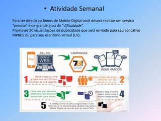 • Atividade Semanal
Para ter direito ao Bonus de Mobile Digital você deverá realizar um serviço
“penoso” e de grande grau de “dificuldade”.
Promover 20 visualizações de publicidade que será enviada para seu aplicativo
MPADS ou para seu escritório virtual (EV).
 