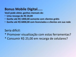 Seria difícil:
* Promover visualização com estas ferramentas?
* Consumir R$ 25,00 em recarga de celulares?
Bonus Mobile Digital.....
Você pode obter, ganhos mensais de:
• Uma recarga de R$ 20,00
• Ganhe até R$ 1000,00 somente com clientes grátis
• Ganhe até R$ 6000,00 com licenciados e clientes em sua rede
 