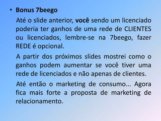 • Bonus 7beego
Até o slide anterior, você sendo um licenciado
poderia ter ganhos de uma rede de CLIENTES
ou licenciados, lembre-se na 7beego, fazer
REDE é opcional.
A partir dos próximos slides mostrei como o
ganhos podem aumentar se você tiver uma
rede de licenciados e não apenas de clientes.
Até então o marketing de consumo... Agora
fica mais forte a proposta de marketing de
relacionamento.
 