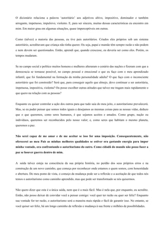 O dicionário relaciona a palavra ‘autoritário’ aos adjetivos altivo, impositivo, dominador e também
arrogante, impetuoso, impulsivo, violento. E, para ser sincera, muitas dessas características eu encontro em
mim. Em maior grau em algumas situações, quase imperceptíveis em outras.
	
  
	
  
Como (talvez) a maioria das pessoas, eu tive pais autoritários. Criados eles próprios sob um sistema
autoritário, acreditavam que criança não tinha querer. Ou seja, papai e mamãe têm sempre razão e não podem
e nem devem ser questionados. Então, aprendi que, quando crescesse, eu deveria ser como eles. Porém, os
tempos mudaram.
	
  
	
  
Se no campo social e político muitos homens e mulheres alteraram o cenário das nações e fizeram com que a
democracia se tornasse possível, no campo pessoal e emocional o que eu faço com o meu aprendizado
infantil, que foi fundamental na formação da minha personalidade adulta? O que faço com o inconsciente
autoritário que foi construído? Será que, para conseguir aquilo que almejo, devo continuar a ser autoritária,
impetuosa, impositiva, violenta? Ou posso escolher outras atitudes que talvez me tragam mais rapidamente o
que quero na relação com as pessoas?
	
  
	
  
Enquanto eu quiser controlar a ação dos outros para que tudo saia do meu jeito, o autoritarismo prevalecerá.
Mas, se eu puder pensar que somos todos iguais e desejamos as mesmas coisas para as nossas vidas, deduzo
que o que queremos, como seres humanos, é que sejamos aceitos e amados. Como grupo, nação ou
indivíduos, queremos ser reconhecidos pelo nosso valor; e, como seres que habitam o mesmo planeta,
queremos a paz.
	
  
	
  
Não serei capaz de me amar e de me aceitar se isso for uma imposição. Consequentemente, não
oferecerei ao meu País as minhas melhores qualidades se estiver ora gastando energia para impor
minha vontade, ora confrontando o autoritarismo do outro. Como cidadã do mundo não posso fazer a
paz se houver guerra dentro de mim.
	
  
	
  
A saída talvez esteja na consciência da sua própria história, no perdão dos seus próprios erros e na
construção de um novo caminho, que começa por reconhecer onde estamos e quem somos, com honestidade
e abertura. Do meu ponto de vista, o começo da mudança pode ser a reflexão e a aceitação de que todos nós
temos o autoritarismo como caminho aprendido, mas que pode ser transformado se nós quisermos.
	
  
	
  
Não quero dizer que esta é a única saída, nem que é a mais fácil. Mas é nela que, por enquanto, eu acredito.
Então, não posso deixar de convidar você a pensar comigo: você quer ter razão ou quer ser feliz? Enquanto
sua vontade for ter razão, o autoritarismo será a maneira mais rápida e fácil de garantir isso. No entanto, se
você quiser ser feliz, há um longo caminho de reflexão e mudança à sua frente e milhões de possibilidades.
 