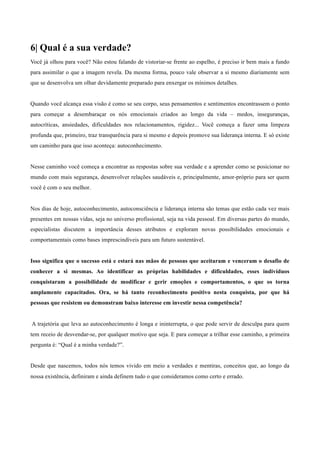 6| Qual é a sua verdade?
	
  
Você já olhou para você? Não estou falando de vistoriar-se frente ao espelho, é preciso ir bem mais a fundo
para assimilar o que a imagem revela. Da mesma forma, pouco vale observar a si mesmo diariamente sem
que se desenvolva um olhar devidamente preparado para enxergar os mínimos detalhes.
	
  
	
  
Quando você alcança essa visão é como se seu corpo, seus pensamentos e sentimentos encontrassem o ponto
para começar a desembaraçar os nós emocionais criados ao longo da vida – medos, inseguranças,
autocríticas, ansiedades, dificuldades nos relacionamentos, rigidez... Você começa a fazer uma limpeza
profunda que, primeiro, traz transparência para si mesmo e depois promove sua liderança interna. E só existe
um caminho para que isso aconteça: autoconhecimento.
	
  
	
  
Nesse caminho você começa a encontrar as respostas sobre sua verdade e a aprender como se posicionar no
mundo com mais segurança, desenvolver relações saudáveis e, principalmente, amor-próprio para ser quem
você é com o seu melhor.
	
  
	
  
Nos dias de hoje, autoconhecimento, autoconsciência e liderança interna são temas que estão cada vez mais
presentes em nossas vidas, seja no universo profissional, seja na vida pessoal. Em diversas partes do mundo,
especialistas discutem a importância desses atributos e exploram novas possibilidades emocionais e
comportamentais como bases imprescindíveis para um futuro sustentável.
	
  
	
  
Isso significa que o sucesso está e estará nas mãos de pessoas que aceitaram e venceram o desafio de
conhecer a si mesmas. Ao identificar as próprias habilidades e dificuldades, esses indivíduos
conquistaram a possibilidade de modificar e gerir emoções e comportamentos, o que os torna
amplamente capacitados. Ora, se há tanto reconhecimento positivo nesta conquista, por que há
pessoas que resistem ou demonstram baixo interesse em investir nessa competência?
	
  
	
  
A trajetória que leva ao autoconhecimento é longa e ininterrupta, o que pode servir de desculpa para quem
tem receio de desvendar-se, por qualquer motivo que seja. E para começar a trilhar esse caminho, a primeira
pergunta é: “Qual é a minha verdade?”.
	
  
	
  
Desde que nascemos, todos nós temos vivido em meio a verdades e mentiras, conceitos que, ao longo da
nossa existência, definiram e ainda definem tudo o que consideramos como certo e errado.
 