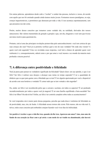 Em outras palavras, aprendemos desde cedo a “avaliar” o caráter das pessoas, inclusive o nosso, de acordo
com aquilo que nos foi ensinado quando ainda éramos muito jovens. Formamos nossos paradigmas, ou seja,
crenças inquestionáveis, e permitimos que durassem por toda a vida. E isso acontece espontaneamente, sem
que possamos nos dar conta.
	
  
	
  
Porém, muitos desses conceitos que tomamos como verdade são, na realidade, derivados dos nossos
antecessores. São valores transmitidos de geração a geração e que, um dia, chegaram a você sem que tivesse
um único motivo para questioná-los.
	
  
	
  
Portanto, está aí uma das principais revelações promovidas pelo autoconhecimento: você tem certeza de que
suas crenças são suas? Você já se permitiu verificar qual a raiz de suas verdades? De onde elas vieram? A
quem você está seguindo? Uma vez reveladas essas respostas, você terá a chance de aprender quem você
realmente é e, consequentemente, saberá como e por que amar a você mesmo e ao mundo da maneira mais
profunda e sincera possível.
	
  
	
  
	
  
	
  
7| A diferença entre positividade e felicidade
	
  
Você já parou para pensar no verdadeiro significado da felicidade? Quero dizer: em sua opinião, o que é ser
feliz? Ser feliz é realizar seus desejos e alcançar suas metas no tempo esperado? É ter a quantidade de
dinheiro que se quer para gastar com a liberdade que se tem? É ter alguém apaixonado por você e disponível
de acordo com seus horários e vontades? É comer tudo que se tem vontade e não engordar?
	
  
	
  
Ou, ainda: ser feliz é ser reconhecido pelos que o cercam e aceitam, em todos os aspectos? É ser perdoado
incondicionalmente por todos a quem você já magoou? É ter uma família equilibrada e bem-sucedida? Ser
feliz é ter filhos? Ou não tê-los? Enfim, ser feliz é ter controle completo sobre todos os acontecimentos?
	
  
	
  
Se você respondeu sim à maior parte dessas perguntas, perceba que nada disso é sinônimo de felicidade ou
de positividade, mas, sim, de ilusão. A felicidade nesses termos não existe. Pelo menos, não na vida real. E,
talvez, todos esses conceitos pré-embutidos estejam fazendo você viver dias de infelicidade.
	
  
	
  
Ser positivo é receber o que a vida lhe traz, quando ela lhe traz. Apareceu um amor? Ame, mas ame do
fundo do seu coração (se ficar com o pé atrás e com medo de ser traído ou abandonado, não haverá
 