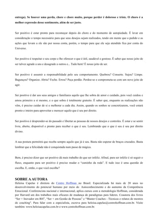 entrega). Se houver uma perda, chore e chore muito, porque perder é doloroso e triste. O choro é a
melhor expressão desse sentimento, além de ser justo.
	
  
	
  
Ser positivo é estar pronto para recomeçar depois do choro e do momento de autopiedade. É levar em
consideração o tempo necessário para que seus desejos sejam realizados, tendo em mente que o pedido e as
ações que levam a ele são por nossa conta, porém, o tempo para que ele seja atendido fica por conta do
Universo.
	
  
	
  
Ser positivo é respeitar o seu corpo e lhe oferecer o que é útil, saudável e gostoso. É saber que nosso jeito de
ser talvez agrade a uns e desagrade a outros e... Tudo bem! É nosso jeito de ser.
	
  
	
  
Ser positivo é assumir a responsabilidade pelo seu comportamento. Quebrou? Conserte. Sujou? Limpe.
Bagunçou? Organize. Abriu? Feche. Errou? Peça perdão. Perdoe-se e comprometa-se com um novo jeito de
agir.
	
  
	
  
Ser positivo é dar aos seus amigos e familiares aquilo que lhe sobra de amor e cuidado, pois você cuidou e
amou primeiro a si mesmo, e o que sobra é totalmente gratuito. É saber que, enquanto as realizações não
vêm, é preciso cuidar de si e melhorar a cada dia. Assim, quando os sonhos se concretizarem, você estará
pronto e inteiro para aproveitar e merecer aquilo que é seu por direito.
	
  
	
  
Ser positivo é desprender-se do passado e libertar as pessoas de nossos desejos e controles. É estar e se sentir
livre, aberto, disponível e pronto para receber o que é seu. Lembrando que o que é seu é seu por direito
divino.
	
  
	
  
A sua postura permitirá que receba sempre aquilo que já é seu. Basta não esperar de braços cruzados. Basta
lembrar que a felicidade não é conquistada num passe de mágica.
	
  
	
  
Bem, é preciso dizer que ser positivo dá mais trabalho do que ser infeliz. Afinal, para ser infeliz é só seguir o
fluxo, enquanto para ser positivo é preciso mudar o “caminho da roda”. E tudo isso é uma questão de
escolha. E, então, o que você escolhe?
	
  
	
  
SOBRE AAUTORA
Heloísa Capelas é diretora do Centro Hoffman no Brasil. Especializada há mais de 20 anos no
desenvolvimento do potencial humano por meio do Autoconhecimento e do aumento da Competência
Emocional. Conferencista nacional e internacional, aplica cursos com a metodologia Hoffman, considerada
por Harvard um dos trabalhos mais eficazes de mudança de paradigmas para líderes. Coautora dos livros
“Ser + Inovador em RH”, “Ser + em Gestão de Pessoas” e “Master Coaches - Técnicas e relatos de mestres
do coaching". Para falar com a especialista, escreva para heloisa.capelas@centrohoffman.com.br. Visite
também: www.heloisacapelas.com.br e www.centrohoffman.com.br.
 
