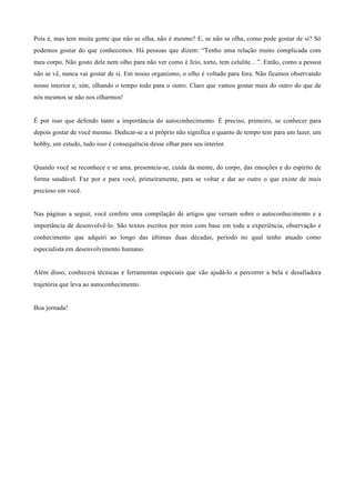 Pois é, mas tem muita gente que não se olha, não é mesmo? E, se não se olha, como pode gostar de si? Só
podemos gostar do que conhecemos. Há pessoas que dizem: “Tenho uma relação muito complicada com
meu corpo. Não gosto dele nem olho para não ver como é feio, torto, tem celulite…”. Então, como a pessoa
não se vê, nunca vai gostar de si. Em nosso organismo, o olho é voltado para fora. Não ficamos observando
nosso interior e, sim, olhando o tempo todo para o outro. Claro que vamos gostar mais do outro do que de
nós mesmos se não nos olharmos!
	
  
	
  
É por isso que defendo tanto a importância do autoconhecimento. É preciso, primeiro, se conhecer para
depois gostar de você mesmo. Dedicar-se a si próprio não significa o quanto de tempo tem para um lazer, um
hobby, um estudo, tudo isso é consequência desse olhar para seu interior.
	
  
	
  
Quando você se reconhece e se ama, presenteia-se, cuida da mente, do corpo, das emoções e do espírito de
forma saudável. Faz por e para você, primeiramente, para se voltar e dar ao outro o que existe de mais
precioso em você.
	
  
	
  
Nas páginas a seguir, você confere uma compilação de artigos que versam sobre o autoconhecimento e a
importância de desenvolvê-lo. São textos escritos por mim com base em toda a experiência, observação e
conhecimento que adquiri ao longo das últimas duas décadas, período no qual tenho atuado como
especialista em desenvolvimento humano.
	
  
	
  
Além disso, conhecerá técnicas e ferramentas especiais que vão ajudá-lo a percorrer a bela e desafiadora
trajetória que leva ao autoconhecimento.
	
  
	
  
Boa jornada!
 