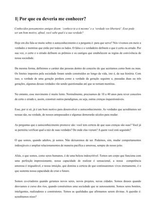 1| Por que eu deveria me conhecer?
Conhecidos pensamentos antigos dizem: ‘conhece-te a ti mesmo’ e a ‘verdade vos libertará’. Esse pode
ser um bom motivo, afinal, você sabe qual é a sua verdade?
	
  
	
  
Hoje em dia fala-se muito sobre o autoconhecimento e a pergunta é: para que serve? Nós vivemos em meio a
verdades e mentiras que estão por todos os lados. O falso e o verdadeiro definem o que é certo ou errado. Por
sua vez, o certo e o errado definem os prêmios e os castigos que estabelecem as regras de convivência de
nossa sociedade.
	
  
	
  
Da mesma forma, definimos o caráter das pessoas dentro do conceito do que aceitamos como bom ou mau.
Os limites impostos pela sociedade foram sendo construídos ao longo da vida, isto é, da sua história. Com
isso, a verdade de uma geração perdura como a verdade da geração seguinte e, passadas duas ou três
gerações, algumas dessas verdades vão sendo questionadas até que se tornam mentiras.
	
  
	
  
No entanto, esse movimento é muito lento. Normalmente, precisamos de 10 a 40 anos para rever conceitos
de certo e errado e, assim, construir outros paradigmas, ou seja, outras crenças inquestionáveis.
	
  
	
  
Esse, por si só, já é um bom motivo para desenvolver o autoconhecimento. As verdades que acreditamos ser
nossas são, na verdade, de nossos antepassados e algumas demorarão séculos para mudar.
	
  
	
  
As perguntas que o autoconhecimento promove são: você tem certeza de que suas crenças são suas? Você já
se permitiu verificar qual a raiz de suas verdades? De onde elas vieram? A quem você está seguindo?
	
  
	
  
O que somos, quando adultos, já somos. Não deixaremos de ser. Podemos, sim, mudar comportamentos
indesejáveis e ampliar relacionamentos de maneira pacífica e amorosa, sempre do nosso jeito.
	
  
	
  
Aliás, o que somos, como seres humanos, é de uma beleza indescritível. Temos um corpo que funciona com
uma perfeição impressionante, nossa capacidade de realizar é sensacional, a nossa competência
amorosa é inigualável, e nossa intuição, que domina a certeza de que continuaremos vivos eternamente, é o
que sustenta nossa capacidade de criar o futuro.
	
  
	
  
Somos co-criadores quando geramos novos seres, novos projetos, novas cidades. Somos deuses quando
desviamos o curso dos rios, quando construímos uma sociedade que se autossustenta. Somos seres bonitos,
inteligentes, realizadores e construtores. Temos as qualidades que afirmamos serem divinas. A questão é:
acreditamos nisso?
 