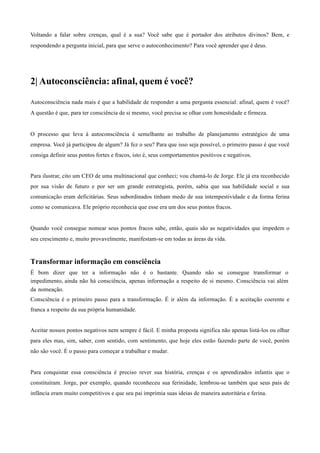 Voltando a falar sobre crenças, qual é a sua? Você sabe que é portador dos atributos divinos? Bem, e
respondendo a pergunta inicial, para que serve o autoconhecimento? Para você aprender que é deus.
	
  
	
  
	
  
	
  
2| Autoconsciência: afinal, quem é você?
	
  
	
  
Autoconsciência nada mais é que a habilidade de responder a uma pergunta essencial: afinal, quem é você?
A questão é que, para ter consciência de si mesmo, você precisa se olhar com honestidade e firmeza.
	
  
	
  
O processo que leva à autoconsciência é semelhante ao trabalho de planejamento estratégico de uma
empresa. Você já participou de algum? Já fez o seu? Para que isso seja possível, o primeiro passo é que você
consiga definir seus pontos fortes e fracos, isto é, seus comportamentos positivos e negativos.
	
  
	
  
Para ilustrar, cito um CEO de uma multinacional que conheci; vou chamá-lo de Jorge. Ele já era reconhecido
por sua visão de futuro e por ser um grande estrategista, porém, sabia que sua habilidade social e sua
comunicação eram deficitárias. Seus subordinados tinham medo de sua intempestividade e da forma ferina
como se comunicava. Ele próprio reconhecia que esse era um dos seus pontos fracos.
	
  
	
  
Quando você consegue nomear seus pontos fracos sabe, então, quais são as negatividades que impedem o
seu crescimento e, muito provavelmente, manifestam-se em todas as áreas da vida.
	
  
	
  
Transformar informação em consciência
É bom dizer que ter a informação não é o bastante. Quando não se consegue transformar o
impedimento, ainda não há consciência, apenas informação a respeito de si mesmo. Consciência vai além
da nomeação.
Consciência é o primeiro passo para a transformação. É ir além da informação. É a aceitação coerente e
franca a respeito da sua própria humanidade.
	
  
	
  
Aceitar nossos pontos negativos nem sempre é fácil. E minha proposta significa não apenas listá-los ou olhar
para eles mas, sim, saber, com sentido, com sentimento, que hoje eles estão fazendo parte de você, porém
não são você. É o passo para começar a trabalhar e mudar.
	
  
	
  
Para conquistar essa consciência é preciso rever sua história, crenças e os aprendizados infantis que o
constituíram. Jorge, por exemplo, quando reconheceu sua ferinidade, lembrou-se também que seus pais de
infância eram muito competitivos e que seu pai imprimia suas ideias de maneira autoritária e ferina.
 