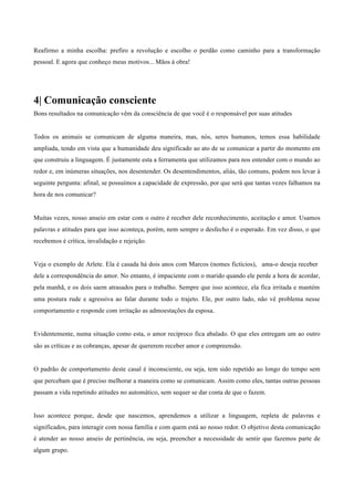 Reafirmo a minha escolha: prefiro a revolução e escolho o perdão como caminho para a transformação
pessoal. E agora que conheço meus motivos... Mãos à obra!
	
  
	
  
	
  
	
  
4| Comunicação consciente
Bons resultados na comunicação vêm da consciência de que você é o responsável por suas atitudes
	
  
	
  
	
  
Todos os animais se comunicam de alguma maneira, mas, nós, seres humanos, temos essa habilidade
ampliada, tendo em vista que a humanidade deu significado ao ato de se comunicar a partir do momento em
que construiu a linguagem. É justamente esta a ferramenta que utilizamos para nos entender com o mundo ao
redor e, em inúmeras situações, nos desentender. Os desentendimentos, aliás, tão comuns, podem nos levar à
seguinte pergunta: afinal, se possuímos a capacidade de expressão, por que será que tantas vezes falhamos na
hora de nos comunicar?
	
  
	
  
Muitas vezes, nosso anseio em estar com o outro é receber dele reconhecimento, aceitação e amor. Usamos
palavras e atitudes para que isso aconteça, porém, nem sempre o desfecho é o esperado. Em vez disso, o que
recebemos é crítica, invalidação e rejeição.
	
  
	
  
Veja o exemplo de Arlete. Ela é casada há dois anos com Marcos (nomes fictícios), ama-o deseja receber
dele a correspondência do amor. No entanto, é impaciente com o marido quando ele perde a hora de acordar,
pela manhã, e os dois saem atrasados para o trabalho. Sempre que isso acontece, ela fica irritada e mantém
uma postura rude e agressiva ao falar durante todo o trajeto. Ele, por outro lado, não vê problema nesse
comportamento e responde com irritação as admoestações da esposa.
	
  
	
  
Evidentemente, numa situação como esta, o amor recíproco fica abalado. O que eles entregam um ao outro
são as críticas e as cobranças, apesar de quererem receber amor e compreensão.
	
  
	
  
O padrão de comportamento deste casal é inconsciente, ou seja, tem sido repetido ao longo do tempo sem
que percebam que é preciso melhorar a maneira como se comunicam. Assim como eles, tantas outras pessoas
passam a vida repetindo atitudes no automático, sem sequer se dar conta de que o fazem.
	
  
	
  
Isso acontece porque, desde que nascemos, aprendemos a utilizar a linguagem, repleta de palavras e
significados, para interagir com nossa família e com quem está ao nosso redor. O objetivo desta comunicação
é atender ao nosso anseio de pertinência, ou seja, preencher a necessidade de sentir que fazemos parte de
algum grupo.
 