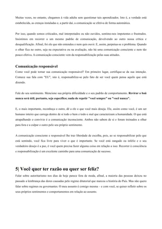 Muitas vezes, no entanto, chegamos à vida adulta sem questionar tais aprendizados. Isto é, a verdade está
estabelecida, as crenças instaladas e, a partir daí, a comunicação se efetiva de forma automática.
	
  
	
  
Por isso, quando somos criticados, mal interpretados ou não ouvidos, sentimo-nos impotentes e frustrados.
Insistimos em recorrer a um mesmo padrão de comunicação, devolvendo ao outro nossa crítica e
desqualificação. Afinal, foi ele que não entendeu e nem quis ouvir. E, assim, perpetua-se o problema. Quando
o olhar fica no outro, seja na expectativa ou na avaliação, não há uma comunicação consciente e nem tão
pouco efetiva. A comunicação consciente vem da responsabilização pelas suas atitudes.
	
  
	
  
Comunicação responsável
Como você pode tornar sua comunicação responsável? Em primeiro lugar, certifique-se da sua intenção.
Comece sua fala com "EU", isto é, responsabilize-se pelo fato de ser você quem pensa aquilo que está
dizendo.
	
  
	
  
Fale do seu sentimento. Mencione sua própria dificuldade e o seu padrão de comportamento. Revirar o baú
nunca será útil, portanto, seja específico; nada de repetir "você sempre" ou "você nunca".
	
  
	
  
E, o mais importante, reconheça o outro, dê a ele o que você mais deseja. Ele, assim como você, é um ser
humano inteiro que carrega dentro de si todo o bem e todo o mal que caracterizam a humanidade. O que está
atrapalhando o convívio é a comunicação inconsciente. Ambos não sabem de si e foram treinados a olhar
para fora e a culpar o outro pelo seu próprio sentimento.
	
  
	
  
A comunicação consciente e responsável lhe traz liberdade de escolha, pois, ao se responsabilizar pelo que
está sentindo, você fica livre para viver o que é importante. Se você está zangado ou infeliz e o seu
verdadeiro desejo é a paz, é você quem precisa fazer alguma coisa em relação a isso. Recorrer à consciência
e responsabilização é um excelente caminho para uma comunicação de sucesso.
	
  
	
  
	
  
	
  
5| Você quer ter razão ou quer ser feliz?
	
  
Falar sobre autoritarismo nos dias de hoje parece fora de moda, afinal, a maioria das pessoas deixou no
passado a lembrança das dores causadas pelo regime ditatorial que marcou a história do País. Mas não quero
falar sobre regimes ou governantes. O meu assunto é comigo mesma – e com você, se quiser refletir sobre os
seus próprios sentimentos e comportamentos em relação ao assunto.
 
