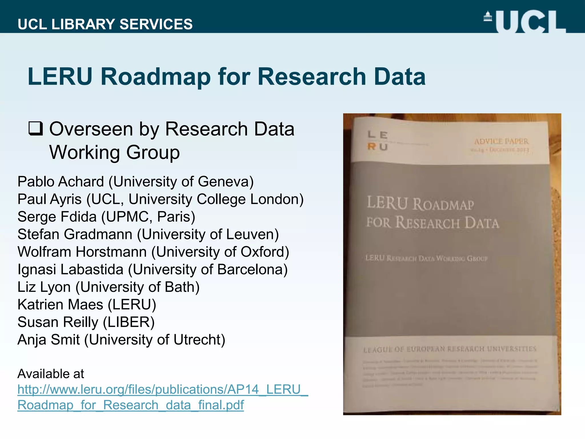 UCL LIBRARY SERVICES
LERU Roadmap for Research Data
 Overseen by Research Data
Working Group
Pablo Achard (University of Geneva)
Paul Ayris (UCL, University College London)
Serge Fdida (UPMC, Paris)
Stefan Gradmann (University of Leuven)
Wolfram Horstmann (University of Oxford)
Ignasi Labastida (University of Barcelona)
Liz Lyon (University of Bath)
Katrien Maes (LERU)
Susan Reilly (LIBER)
Anja Smit (University of Utrecht)
Available at
http://www.leru.org/files/publications/AP14_LERU_
Roadmap_for_Research_data_final.pdf
 