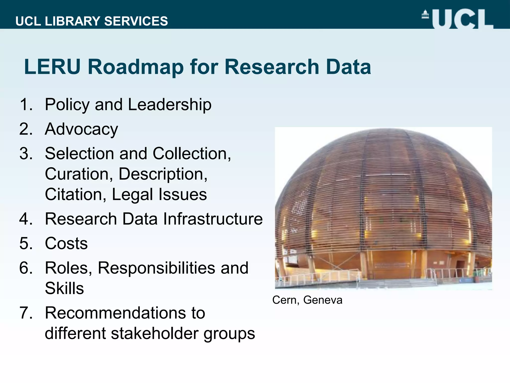 UCL LIBRARY SERVICES
LERU Roadmap for Research Data
1. Policy and Leadership
2. Advocacy
3. Selection and Collection,
Curation, Description,
Citation, Legal Issues
4. Research Data Infrastructure
5. Costs
6. Roles, Responsibilities and
Skills
7. Recommendations to
different stakeholder groups
Cern, Geneva
 