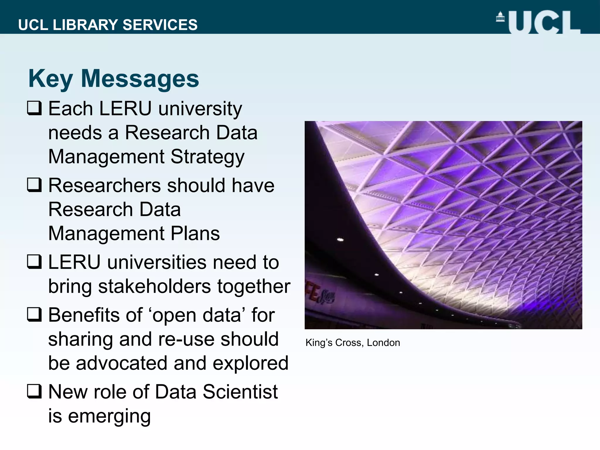 UCL LIBRARY SERVICES
Key Messages
 Each LERU university
needs a Research Data
Management Strategy
 Researchers should have
Research Data
Management Plans
 LERU universities need to
bring stakeholders together
 Benefits of ‘open data’ for
sharing and re-use should
be advocated and explored
 New role of Data Scientist
is emerging
King’s Cross, London
 