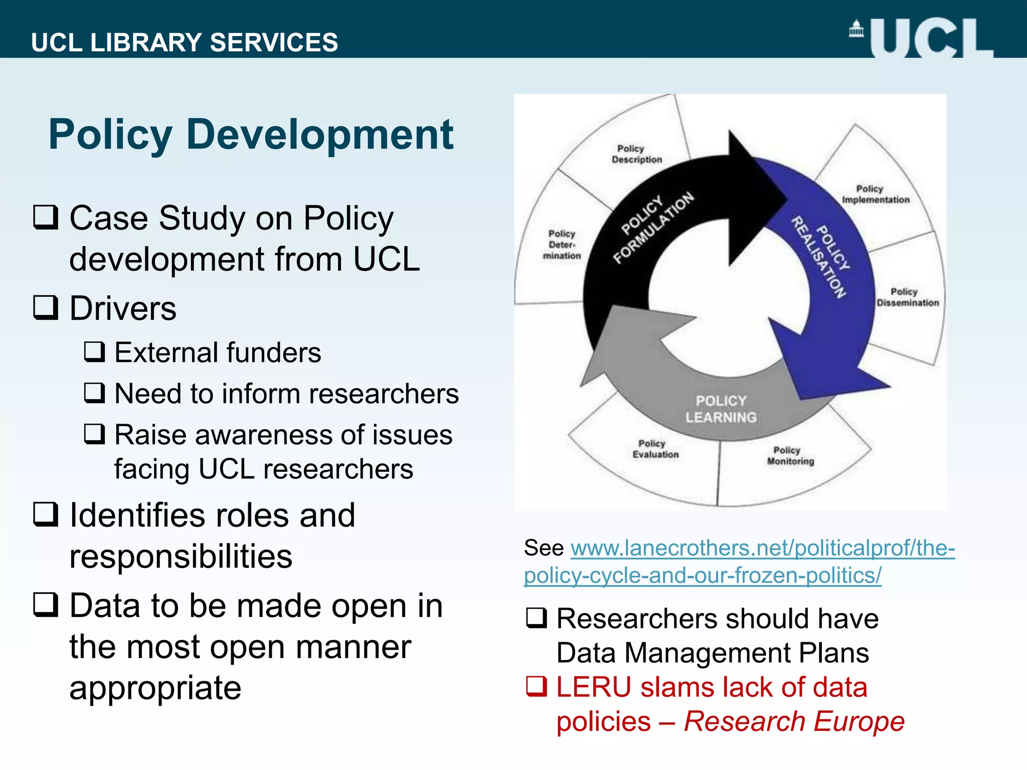 UCL LIBRARY SERVICES
Policy Development
 Case Study on Policy
development from UCL
 Drivers
 External funders
 Need to inform researchers
 Raise awareness of issues
facing UCL researchers
 Identifies roles and
responsibilities
 Data to be made open in
the most open manner
appropriate
 Researchers should have
Data Management Plans
 LERU slams lack of data
policies – Research Europe
See www.lanecrothers.net/politicalprof/the-
policy-cycle-and-our-frozen-politics/
 