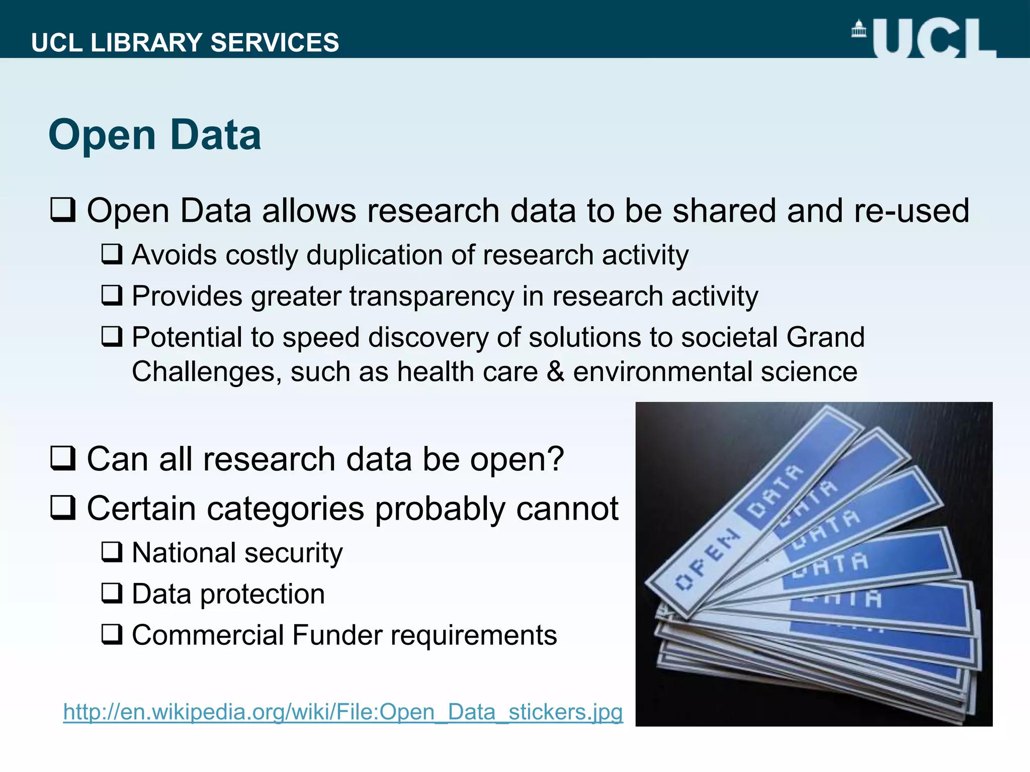 UCL LIBRARY SERVICES
Open Data
 Open Data allows research data to be shared and re-used
 Avoids costly duplication of research activity
 Provides greater transparency in research activity
 Potential to speed discovery of solutions to societal Grand
Challenges, such as health care & environmental science
 Can all research data be open?
 Certain categories probably cannot
 National security
 Data protection
 Commercial Funder requirements
http://en.wikipedia.org/wiki/File:Open_Data_stickers.jpg
 