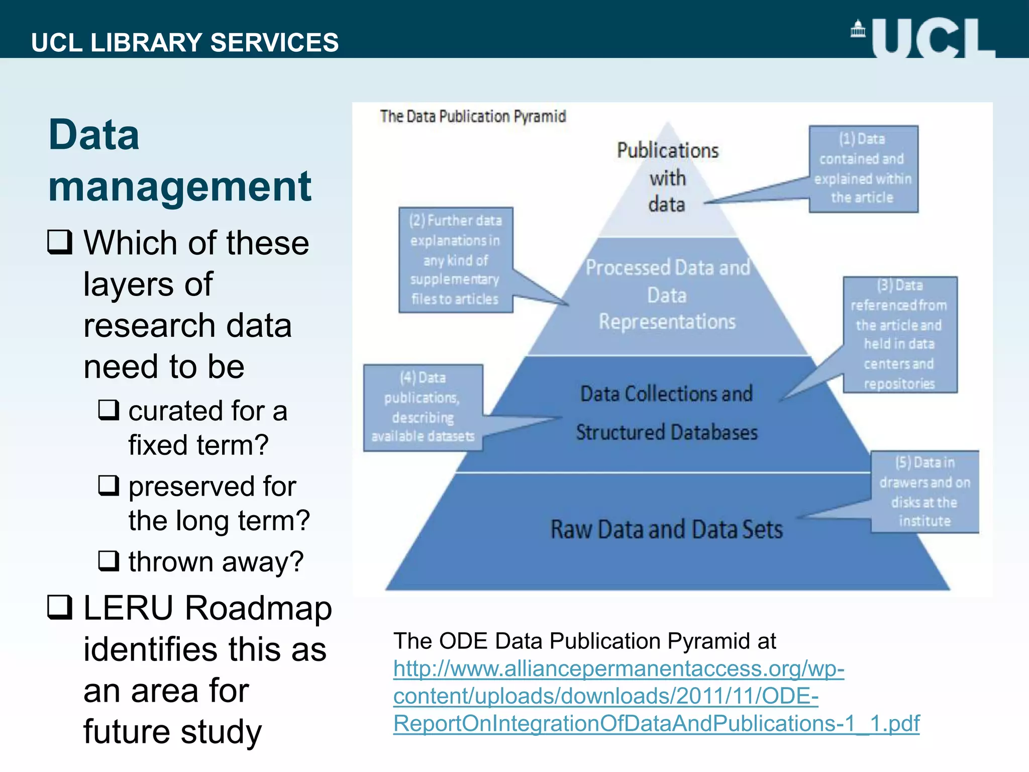 UCL LIBRARY SERVICES
Data
management
 Which of these
layers of
research data
need to be
 curated for a
fixed term?
 preserved for
the long term?
 thrown away?
 LERU Roadmap
identifies this as
an area for
future study
The ODE Data Publication Pyramid at
http://www.alliancepermanentaccess.org/wp-
content/uploads/downloads/2011/11/ODE-
ReportOnIntegrationOfDataAndPublications-1_1.pdf
 