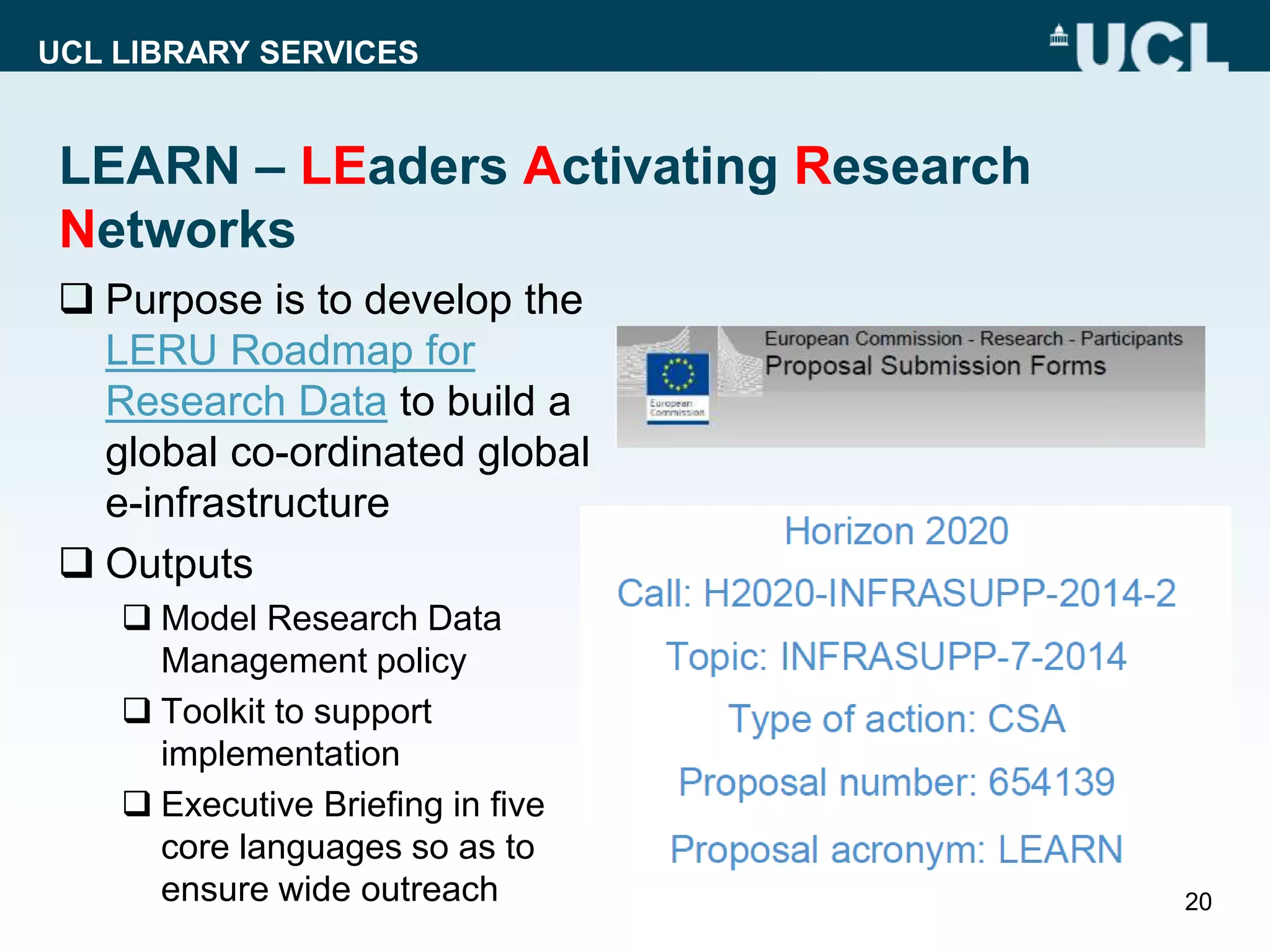 UCL LIBRARY SERVICES
LEARN – LEaders Activating Research
Networks
 Purpose is to develop the
LERU Roadmap for
Research Data to build a
global co-ordinated global
e-infrastructure
 Outputs
 Model Research Data
Management policy
 Toolkit to support
implementation
 Executive Briefing in five
core languages so as to
ensure wide outreach 20
 