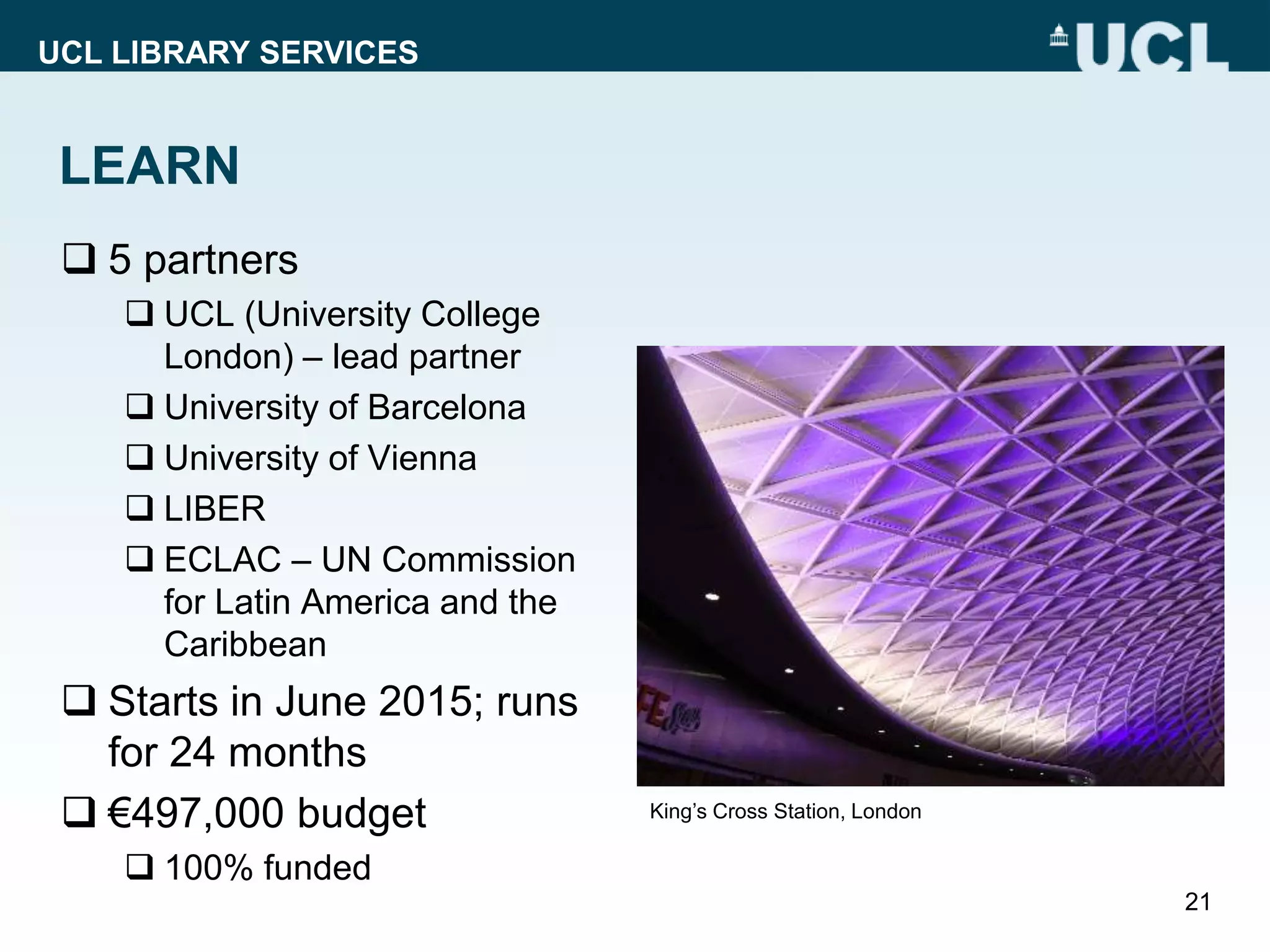 UCL LIBRARY SERVICES
LEARN
 5 partners
 UCL (University College
London) – lead partner
 University of Barcelona
 University of Vienna
 LIBER
 ECLAC – UN Commission
for Latin America and the
Caribbean
 Starts in June 2015; runs
for 24 months
 €497,000 budget
 100% funded
21
King’s Cross Station, London
 