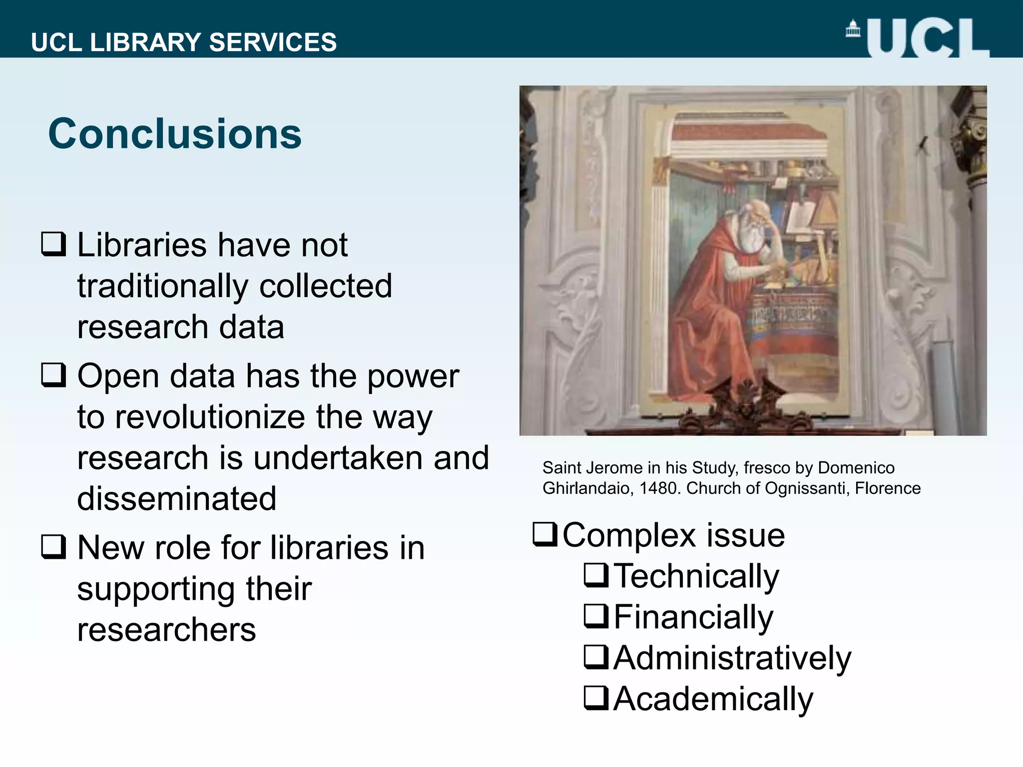 UCL LIBRARY SERVICES
Conclusions
 Libraries have not
traditionally collected
research data
 Open data has the power
to revolutionize the way
research is undertaken and
disseminated
 New role for libraries in
supporting their
researchers
Saint Jerome in his Study, fresco by Domenico
Ghirlandaio, 1480. Church of Ognissanti, Florence
Complex issue
Technically
Financially
Administratively
Academically
 