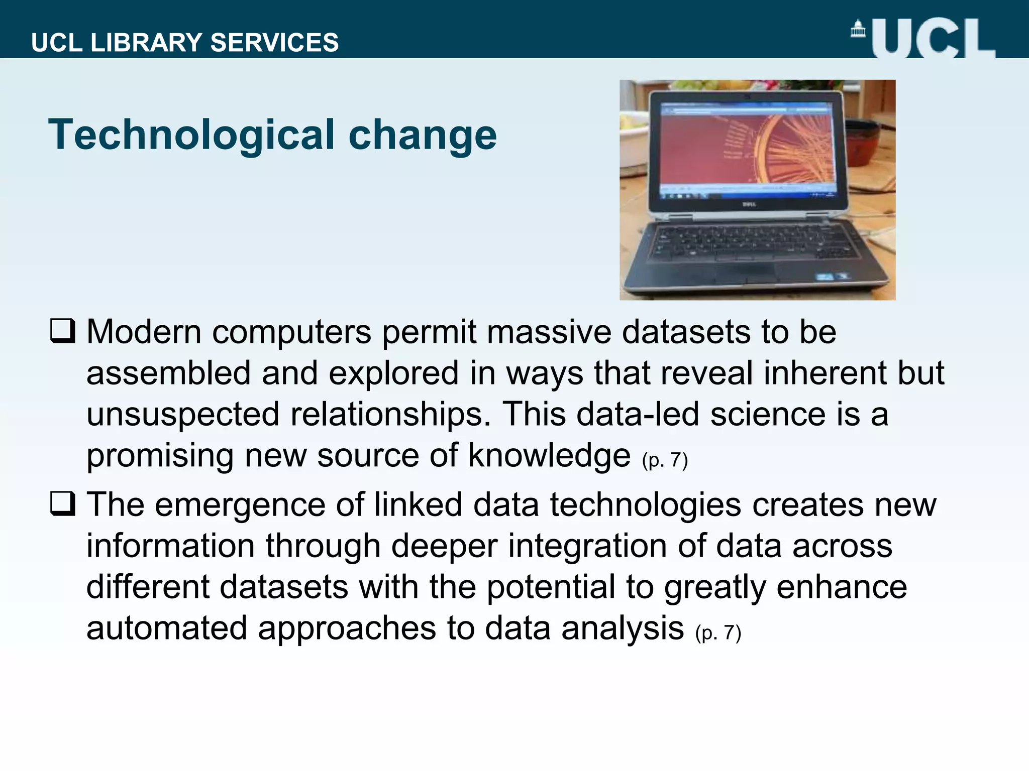 UCL LIBRARY SERVICES
Technological change
 Modern computers permit massive datasets to be
assembled and explored in ways that reveal inherent but
unsuspected relationships. This data-led science is a
promising new source of knowledge (p. 7)
 The emergence of linked data technologies creates new
information through deeper integration of data across
different datasets with the potential to greatly enhance
automated approaches to data analysis (p. 7)
 