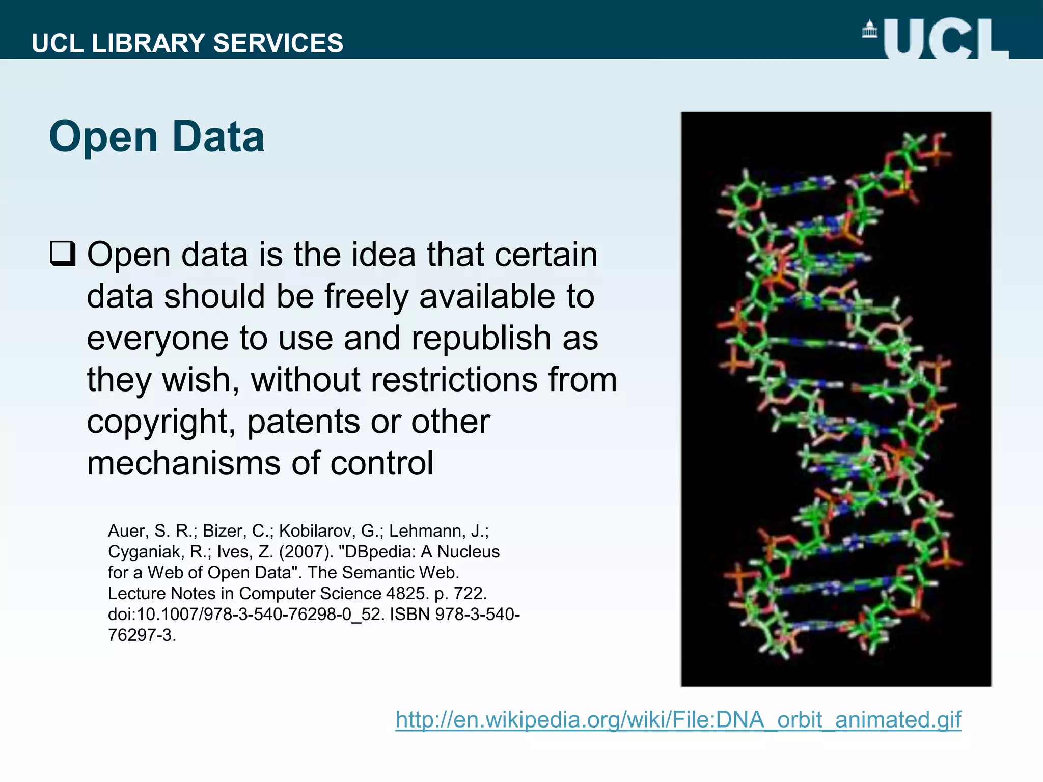 UCL LIBRARY SERVICES
Open Data
 Open data is the idea that certain
data should be freely available to
everyone to use and republish as
they wish, without restrictions from
copyright, patents or other
mechanisms of control
http://en.wikipedia.org/wiki/File:DNA_orbit_animated.gif
Auer, S. R.; Bizer, C.; Kobilarov, G.; Lehmann, J.;
Cyganiak, R.; Ives, Z. (2007). "DBpedia: A Nucleus
for a Web of Open Data". The Semantic Web.
Lecture Notes in Computer Science 4825. p. 722.
doi:10.1007/978-3-540-76298-0_52. ISBN 978-3-540-
76297-3.
 