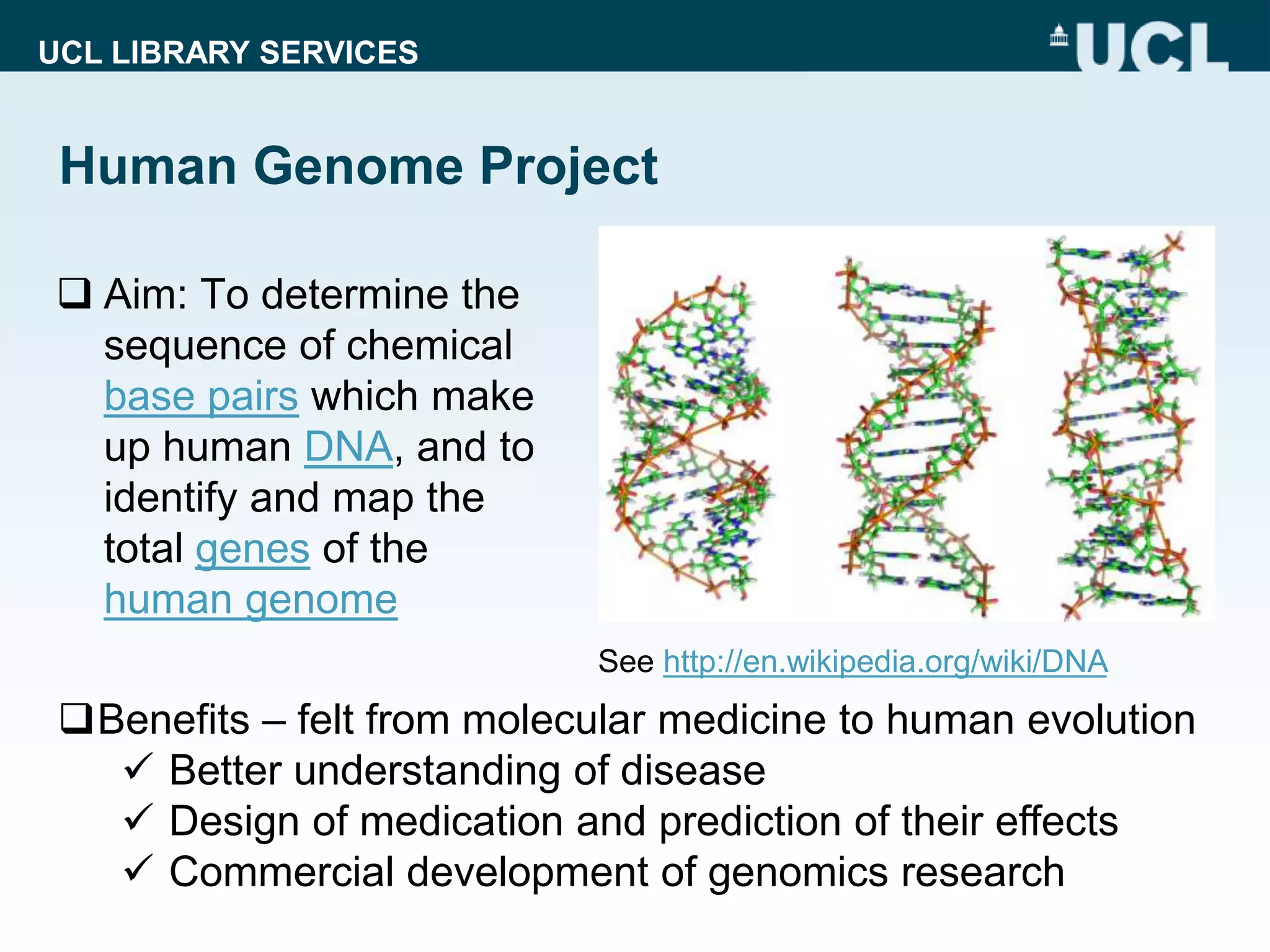 UCL LIBRARY SERVICES
Human Genome Project
 Aim: To determine the
sequence of chemical
base pairs which make
up human DNA, and to
identify and map the
total genes of the
human genome
Benefits – felt from molecular medicine to human evolution
 Better understanding of disease
 Design of medication and prediction of their effects
 Commercial development of genomics research
See http://en.wikipedia.org/wiki/DNA
 