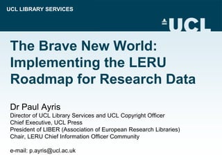 UCL LIBRARY SERVICES
The Brave New World:
Implementing the LERU
Roadmap for Research Data
Dr Paul Ayris
Director of UCL Library Services and UCL Copyright Officer
Chief Executive, UCL Press
President of LIBER (Association of European Research Libraries)
Chair, LERU Chief Information Officer Community
e-mail: p.ayris@ucl.ac.uk
 