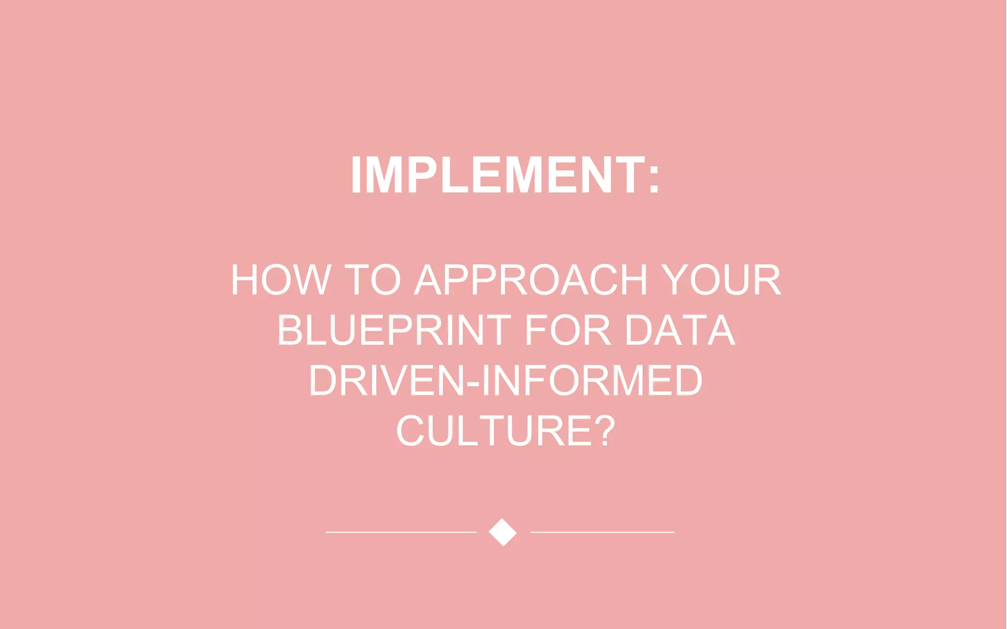 IMPLEMENT:
HOW TO APPROACH YOUR
BLUEPRINT FOR DATA
DRIVEN-INFORMED
CULTURE?
 
