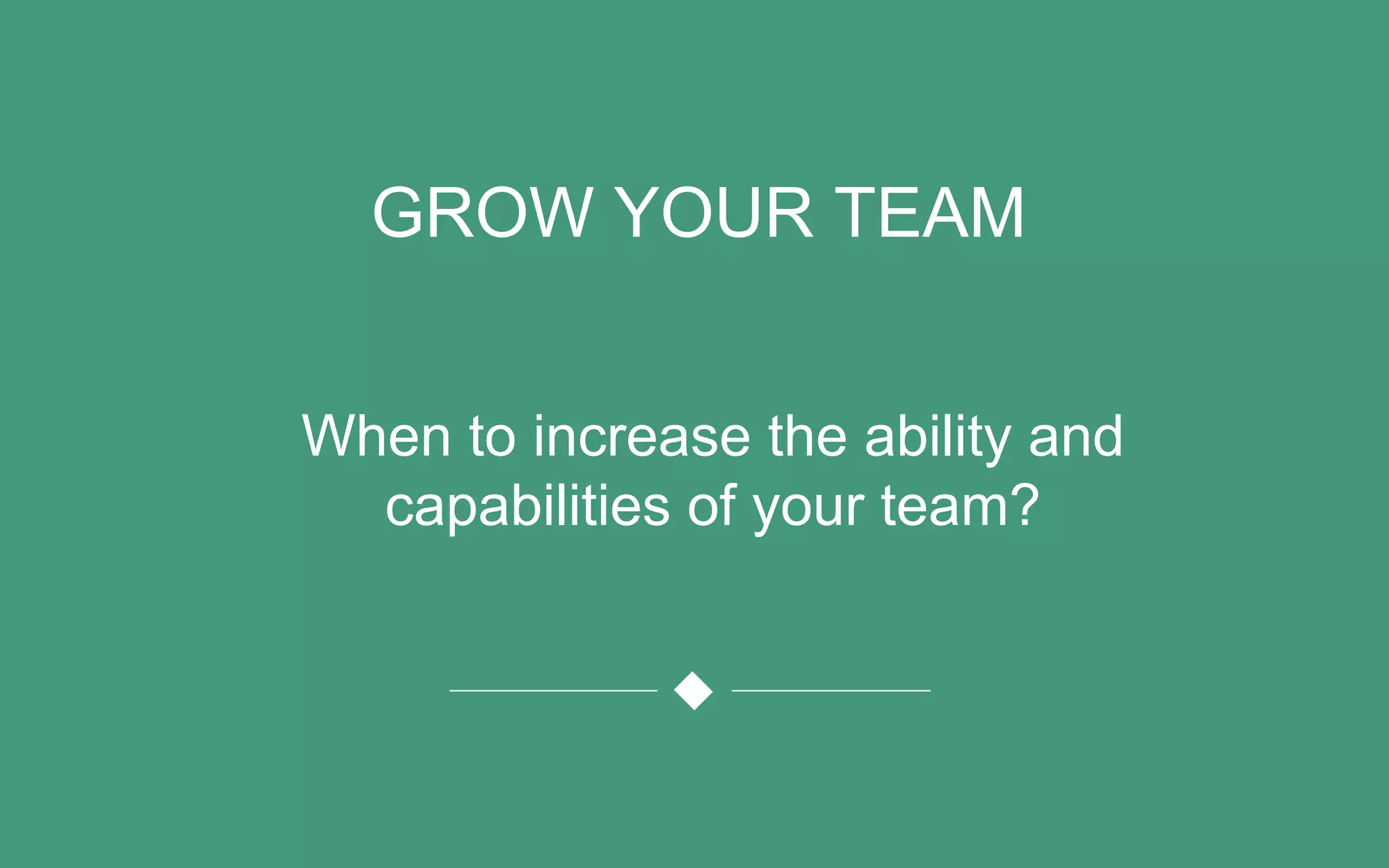 GROW YOUR TEAM
When to increase the ability and
capabilities of your team?
 