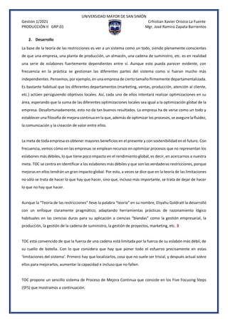UNIVERSIDAD MAYOR DE SAN SIMÓN
Gestión 1/2021 Crhistian Xavier Orozco La Fuente
PRODUCCIÓN II GRP.01 Mgr. José Ramiro Zapata Barrientos
2. Desarrollo
La base de la teoría de las restricciones es ver a un sistema como un todo, siendo plenamente conscientes
de que una empresa, una planta de producción, un almacén, una cadena de suministro, etc. es en realidad
una serie de eslabones fuertemente dependientes entre sí. Aunque esto pueda parecer evidente, con
frecuencia en la práctica se gestionan las diferentes partes del sistema como si fueran mucho más
independientes. Pensemos, por ejemplo, en una empresa de cierto tamaño firmemente departamentalizada.
Es bastante habitual que los diferentes departamentos (marketing, ventas, producción, atención al cliente,
etc.) actúen persiguiendo objetivos locales. Así, cada uno de ellos intentará realizar optimizaciones en su
área, esperando que la suma de las diferentes optimizaciones locales sea igual a la optimización global de la
empresa. Desafortunadamente, esto no da tan buenos resultados. La empresa ha de verse como un todo y
establecer una filosofía de mejora continua en la que, además de optimizar los procesos, se asegure la fluidez,
la comunicación y la creación de valor entre ellos.
La meta de toda empresa es obtener mayores beneficios en el presente y con sostenibilidad en el futuro. Con
frecuencia, vemos cómo en las empresas se emplean recursos en optimizar procesos que no representan los
eslabones más débiles, lo que tiene poco impacto en el rendimiento global, es decir, en acercarnos a nuestra
meta. TOC se centra en identificar a los eslabones más débiles y que son las verdaderas restricciones, porque
mejoras en ellos tendrán un gran impacto global. Por esto, a veces se dice que en la teoría de las limitaciones
no sólo se trata de hacer lo que hay que hacer, sino que, incluso más importante, se trata de dejar de hacer
lo que no hay que hacer.
Aunque la “Teoría de las restricciones” lleve la palabra “teoría” en su nombre, Eliyahu Goldratt la desarrolló
con un enfoque claramente pragmático, adaptando herramientas prácticas de razonamiento lógico
habituales en las ciencias duras para su aplicación a ciencias “blandas” como la gestión empresarial, la
producción, la gestión de la cadena de suministro, la gestión de proyectos, marketing, etc. 3
TOC está convencido de que la fuerza de una cadena está limitada por la fuerza de su eslabón más débil, de
su cuello de botella. Con lo que considera que hay que poner todo el esfuerzo precisamente en estas
‘limitaciones del sistema’. Primero hay que localizarlos, cosa que no suele ser trivial, y después actual sobre
ellos para mejorarlos, aumentar la capacidad e incluso que no fallen.
TOC propone un sencillo sistema de Proceso de Mejora Continua que consiste en los Five Focusing Steps
(5FS) que mostramos a continuación.
 