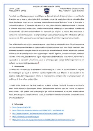 UNIVERSIDAD MAYOR DE SAN SIMÓN
Gestión 1/2021 Crhistian Xavier Orozco La Fuente
PRODUCCIÓN II GRP.01 Mgr. José Ramiro Zapata Barrientos
Formulada por el físico y empresario israelí Eliyahu M. Goldratt, la teoría de las restricciones es una filosofía
de gestión que se basa en los métodos de la ciencia para interpretar y optimizar sistemas integrados. Esta
teoría postula que, en un proceso multitarea, independientemente del ámbito en el que se desarrolle, el
ritmo será dictado por el 'engranaje' más lento. Si se toma como referencia el ejemplo anterior, es claro que
el ritmo de producción, distribución y comercialización se ve limitado por la velocidad de las tareas de
abastecimiento. Este último se convierte en una restricción que perjudica el proceso. Ante estos casos, la
teoría de las restricciones sugiere a las empresas dirigir sus esfuerzos en estos puntos críticos para optimizar
el proceso más débil y, como consecuencia, lograr mejoras en la actividad integral de la organización.
Cabe señalar que las restricciones pueden originarse a partir de diversos aspectos, sean físicos (capacidad de
recursos, provisión de materiales, etc.), de mercado o recursos humanos, entre otros. Según esta teoría, para
implementar una solución a gran escala en la organización, se debe identificar primero la restricción (también
llamado 'cuello de botella'), decidir cómo explotarla para mejorar la gestión, subordinar todos los elementos
restantes (indicadores, departamentos, reglas, etc.) a la decisión tomada en el paso anterior, incrementar la
capacidad de la restricción y, finalmente, volver al primer paso para trabajar de forma permanente con
cualquier nueva restricción que aparezca. 5
3. Conclusiones
En torno a esta situación surge la Teoría de las Restricciones (TOC) o Teoría de las Limitaciones, un conjunto
de metodologías que ayuda a identificar aquellos impedimentos que dificultan la consecución de los
objetivos fijados. Se trata pues de un sistema de mejora continua a implementar en una organización con
problemas de desarrollo o productividad.
La Teoría de las Limitaciones fue desarrollada por el doctor en Física, Eliyahu M. Goldratt, en su Libro ‘La
Meta’, donde aborda los fundamentos de esta metodología de gestión a partir del caso de una empresa
manufacturera cuyo gerente tiene que conseguir que vuelva a ser rentable en un plazo máximo de tres
meses. En su búsqueda para encontrar las causas, el autor define los factores limitantes como restricciones
o “cuellos de botella”.
4. Referencias
1. https://acortar.link/OFYD5
2. https://dspace.ucuenca.edu.ec/bitstream/123456789/1134/1/tad986.pdf
3. http://www.atoxgrupo.com/website/noticias/teoria-de-las-restricciones
4. https://leanmanufacturing10.com/toc
5. https://www.esan.edu.pe/apuntes-empresariales/2015/10/que-teoria-restricciones-toc/
 