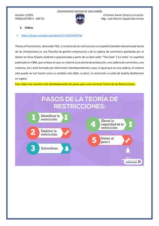 UNIVERSIDAD MAYOR DE SAN SIMÓN
Gestión 1/2021 Crhistian Xavier Orozco La Fuente
PRODUCCIÓN II GRP.01 Mgr. José Ramiro Zapata Barrientos
5. Videos
1. https://www.youtube.com/watch?v=EE2EAVRSTds
Theory of Constraints, abreviado TOC, o la teoría de las restricciones en español (también denominada teoría
de las limitaciones) es una filosofía de gestión empresarial y de la cadena de suministro planteada por el
doctor en física Eliyahu Goldratt y popularizada a partir de su best seller “The Goal” (“La meta” en español)
publicado en 1984, que se basa en que un sistema (una planta de producción, una cadena de suministro, una
empresa, etc.) está formado por elementos interdependientes y que, al igual que en una cadena, el sistema
sólo puede ser tan fuerte como su eslabón más débil, es decir, la restricción o cuello de botella (bottleneck
en inglés).
Este video nos muestra más detalladamente los pasos para unas correcta Teoría de las Restricciones:
 