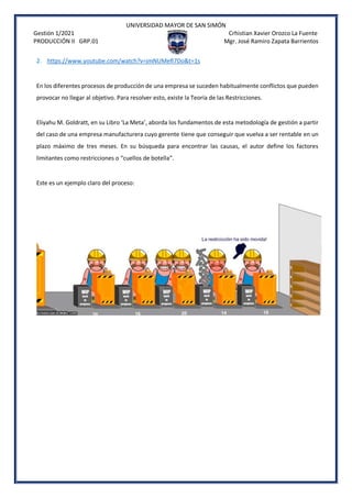 UNIVERSIDAD MAYOR DE SAN SIMÓN
Gestión 1/2021 Crhistian Xavier Orozco La Fuente
PRODUCCIÓN II GRP.01 Mgr. José Ramiro Zapata Barrientos
2. https://www.youtube.com/watch?v=jmNUMefI7Do&t=1s
En los diferentes procesos de producción de una empresa se suceden habitualmente conflictos que pueden
provocar no llegar al objetivo. Para resolver esto, existe la Teoría de las Restricciones.
Eliyahu M. Goldratt, en su Libro ‘La Meta’, aborda los fundamentos de esta metodología de gestión a partir
del caso de una empresa manufacturera cuyo gerente tiene que conseguir que vuelva a ser rentable en un
plazo máximo de tres meses. En su búsqueda para encontrar las causas, el autor define los factores
limitantes como restricciones o “cuellos de botella”.
Este es un ejemplo claro del proceso:
 