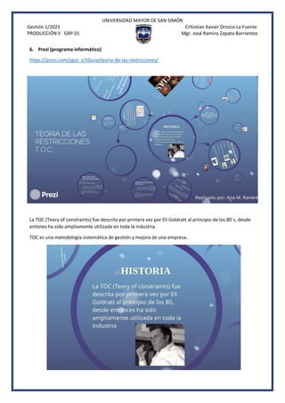 UNIVERSIDAD MAYOR DE SAN SIMÓN
Gestión 1/2021 Crhistian Xavier Orozco La Fuente
PRODUCCIÓN II GRP.01 Mgr. José Ramiro Zapata Barrientos
6. Prezi (programa informático)
https://prezi.com/zgoz_y7i0una/teoria-de-las-restricciones/
La TOC (Teory of constraints) fue descrita por primera vez por Eli Goldratt al principio de los 80´s, desde
entones ha sido ampliamente utilizada en toda la industria.
TOC es una metodología sistemática de gestión y mejora de una empresa.
 
