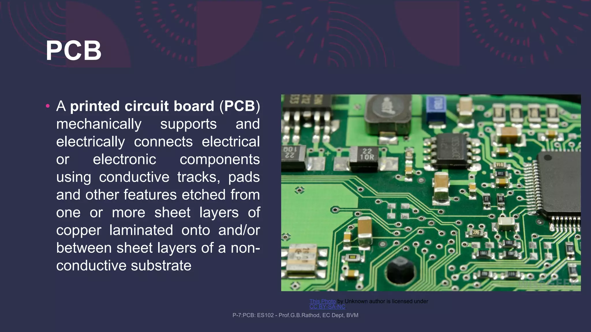 PCB
• A printed circuit board (PCB)
mechanically supports and
electrically connects electrical
or electronic components
using conductive tracks, pads
and other features etched from
one or more sheet layers of
copper laminated onto and/or
between sheet layers of a non-
conductive substrate
This Photo by Unknown author is licensed under
CC BY-SA-NC.
 