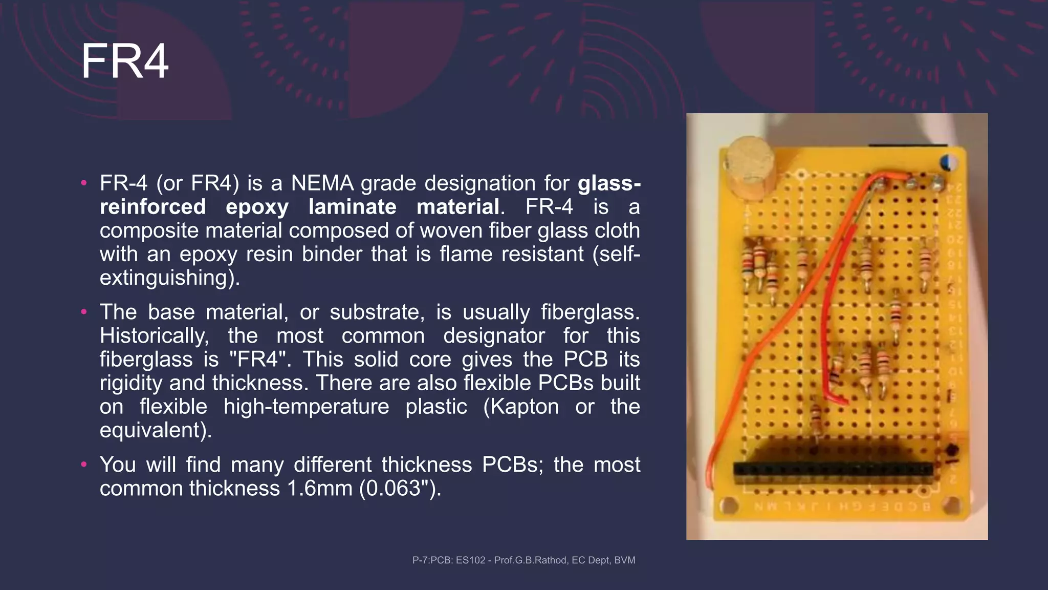 FR4
• FR-4 (or FR4) is a NEMA grade designation for glass-
reinforced epoxy laminate material. FR-4 is a
composite material composed of woven fiber glass cloth
with an epoxy resin binder that is flame resistant (self-
extinguishing).
• The base material, or substrate, is usually fiberglass.
Historically, the most common designator for this
fiberglass is "FR4". This solid core gives the PCB its
rigidity and thickness. There are also flexible PCBs built
on flexible high-temperature plastic (Kapton or the
equivalent).
• You will find many different thickness PCBs; the most
common thickness 1.6mm (0.063").
 