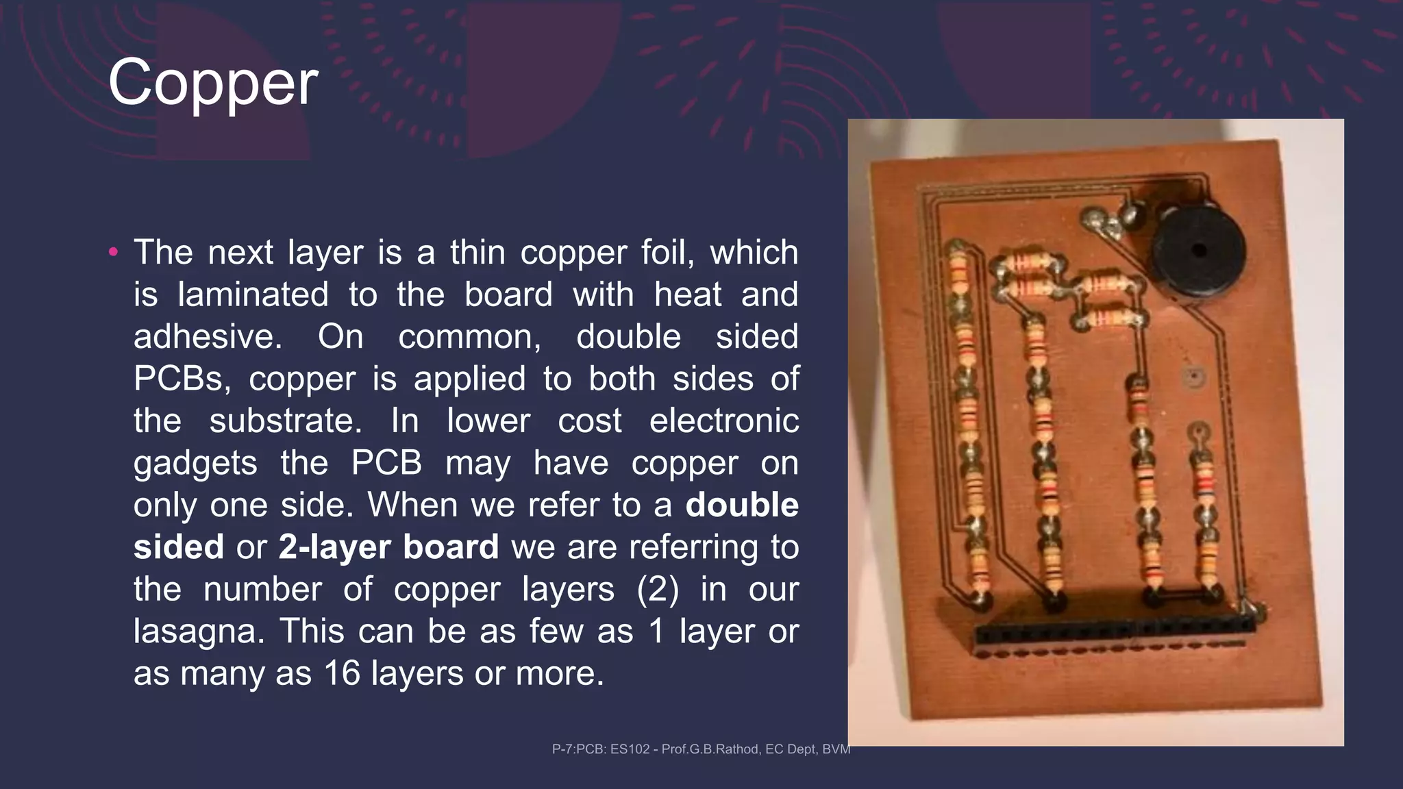 Copper
• The next layer is a thin copper foil, which
is laminated to the board with heat and
adhesive. On common, double sided
PCBs, copper is applied to both sides of
the substrate. In lower cost electronic
gadgets the PCB may have copper on
only one side. When we refer to a double
sided or 2-layer board we are referring to
the number of copper layers (2) in our
lasagna. This can be as few as 1 layer or
as many as 16 layers or more.
 