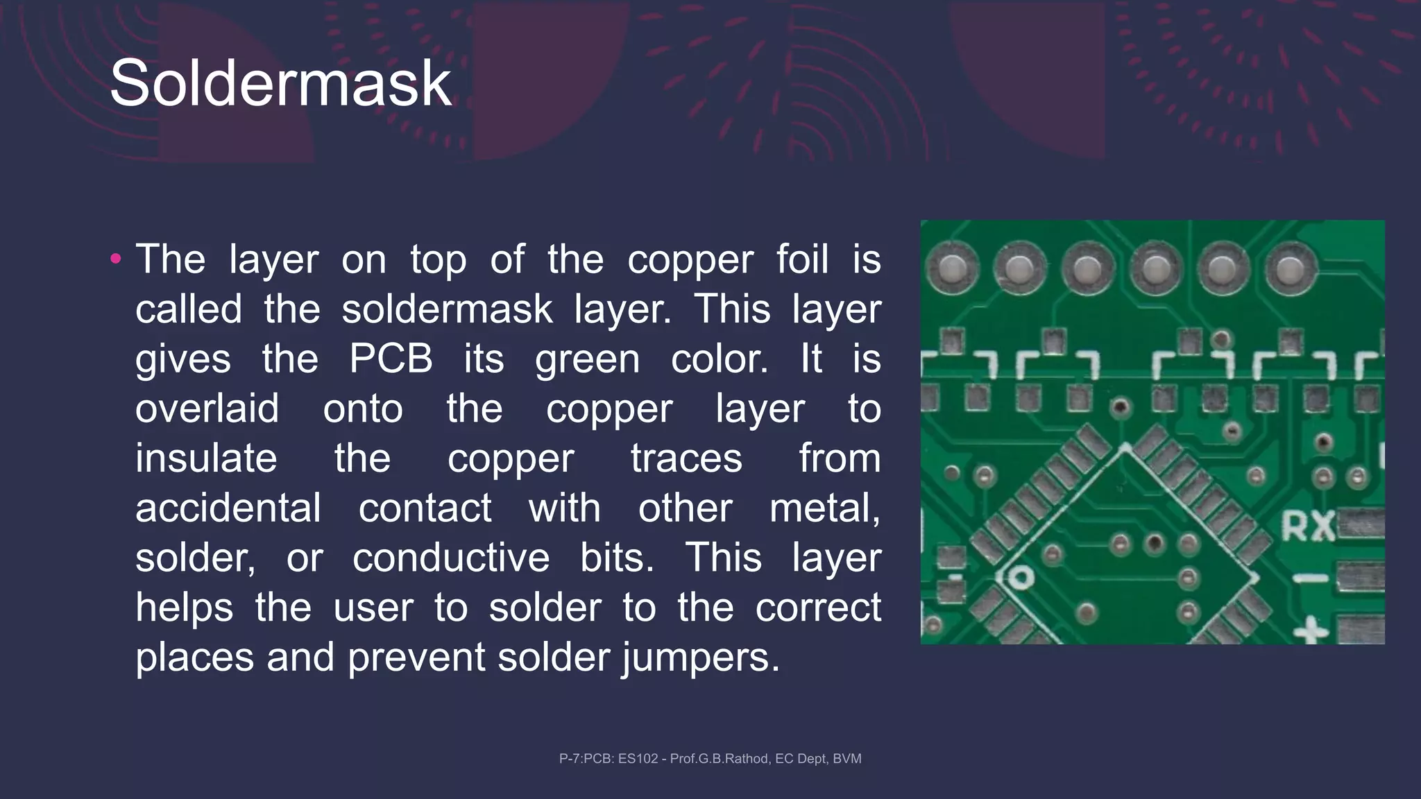 Soldermask
• The layer on top of the copper foil is
called the soldermask layer. This layer
gives the PCB its green color. It is
overlaid onto the copper layer to
insulate the copper traces from
accidental contact with other metal,
solder, or conductive bits. This layer
helps the user to solder to the correct
places and prevent solder jumpers.
 