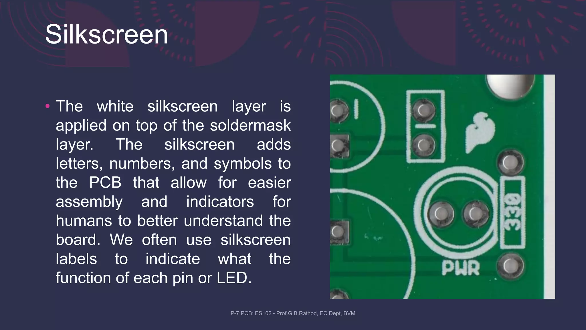 Silkscreen
• The white silkscreen layer is
applied on top of the soldermask
layer. The silkscreen adds
letters, numbers, and symbols to
the PCB that allow for easier
assembly and indicators for
humans to better understand the
board. We often use silkscreen
labels to indicate what the
function of each pin or LED.
 