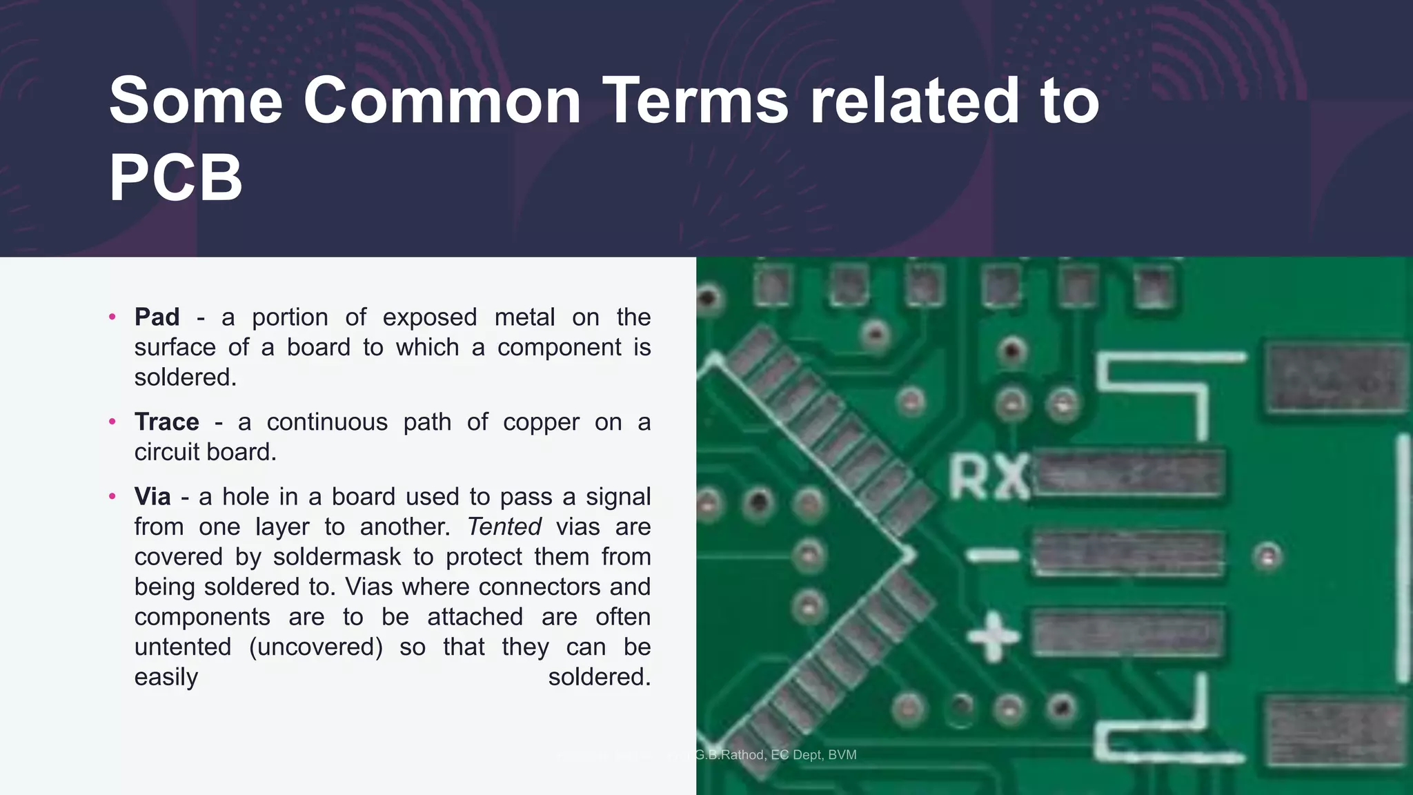 Some Common Terms related to
PCB
• Pad - a portion of exposed metal on the
surface of a board to which a component is
soldered.
• Trace - a continuous path of copper on a
circuit board.
• Via - a hole in a board used to pass a signal
from one layer to another. Tented vias are
covered by soldermask to protect them from
being soldered to. Vias where connectors and
components are to be attached are often
untented (uncovered) so that they can be
easily soldered.
 