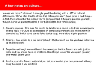 A few notes on culture…
In case we haven’t stressed it enough, you’ll be dealing with a LOT of cultural
differences. We’ve also tried to stress that differences don’t have to be a bad thing –
in fact, they should be the reason you’re going abroad! It helps to prepare yourself,
though, so we’ve pulled together a few basic notes on French culture:
1. Dress to Impress – One sure fire way to be labeled as a tourist is to dress in
sweatpants and flip flops. It’s OK to be comfortable on campus but Parisians are known
for their style and you’ll elicit some stares if you decide to go to the store in your
pajamas.
2. Tipping – You should tip a taxi driver (about 10%) but don’t feel like you have to leave
a tip at a restaurant.
3. Be Polite – Although we’ve all heard the stereotype that the French are rude, just be
polite and you should have no problems. Don’t forget to say “S’il vous plait” (please)
and “Merci” (thank you)!
4. Ask for your bill – French waiters let you eat your meal at your own pace and will only
bring the check if you ask for it.
 