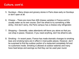 Culture, cont’d.
5. Sundays – Many shops and grocery stores in Paris close early on Sundays
or don’t open at all.
6. Cheese – There are more than 400 cheese varieties in France and it’s
usually eaten as its own course. Don’t be afraid to try something a little
stinky. And don’t worry, the Paris campus has a cheese only refrigerator!
7. Shopping – Generally, sales attendants will leave you alone so that you can
shop in peace. However, if you need anything, don’t be afraid to ask.
8. Smoking – In recent years, France has made dramatic changes to smoking
laws and smoking bans are in effect in most public places. However, don’t
be surprised to find the outdoor portion of a restaurant completely full and no
customers inside. Smoking is allowed at outdoor eateries and many have
heat lamps and awnings so that they can be used year round.
 
